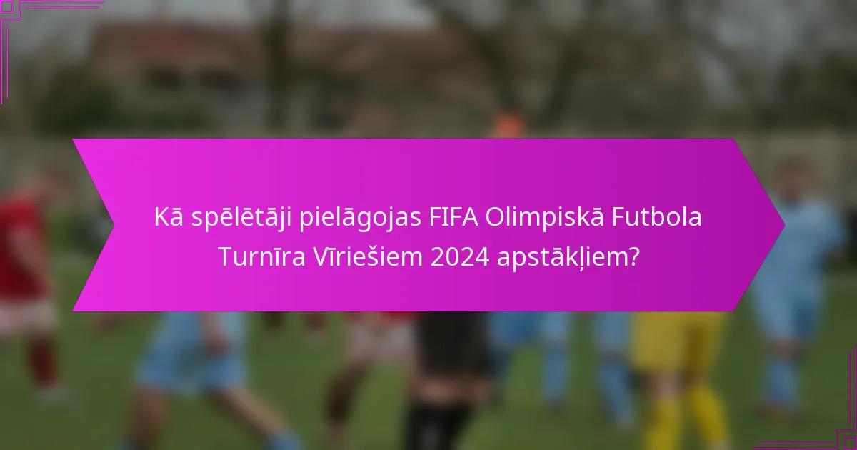 Kā spēlētāji pielāgojas FIFA Olimpiskā Futbola Turnīra Vīriešiem 2024 apstākļiem?