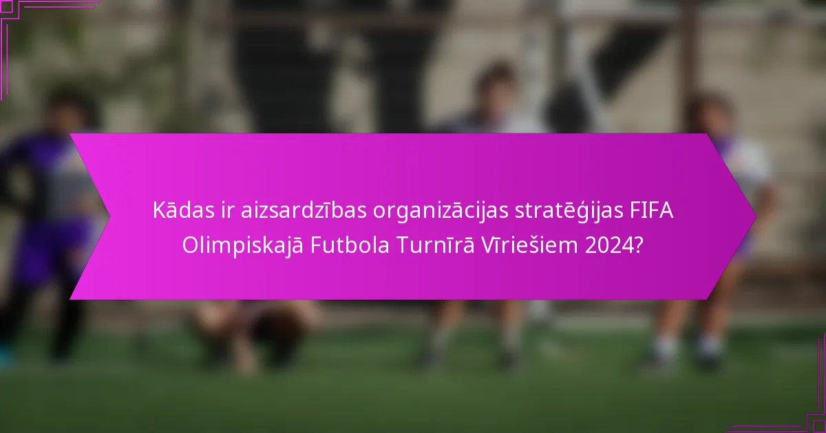 Kādas ir aizsardzības organizācijas stratēģijas FIFA Olimpiskajā Futbola Turnīrā Vīriešiem 2024?