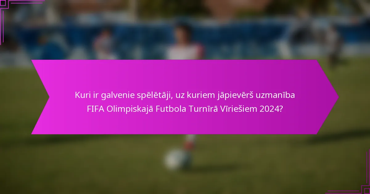 Kuri ir galvenie spēlētāji, uz kuriem jāpievērš uzmanība FIFA Olimpiskajā Futbola Turnīrā Vīriešiem 2024?